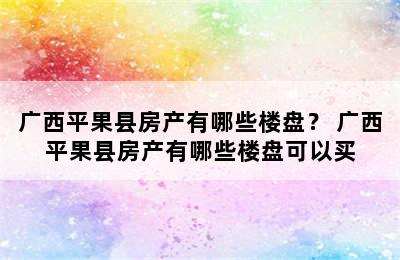 广西平果县房产有哪些楼盘？ 广西平果县房产有哪些楼盘可以买